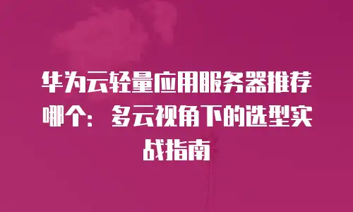 华为云轻量应用服务器推荐哪个：多云视角下的选型实战指南