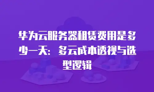 华为云服务器租赁费用是多少一天：多云成本透视与选型逻辑
