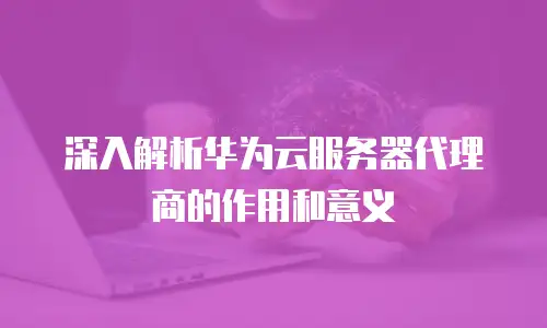 深入解析华为云服务器代理商的作用和意义