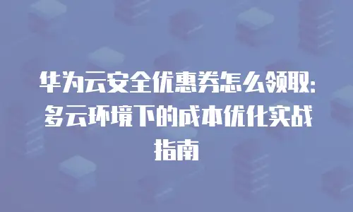 华为云安全优惠券怎么领取：多云环境下的成本优化实战指南