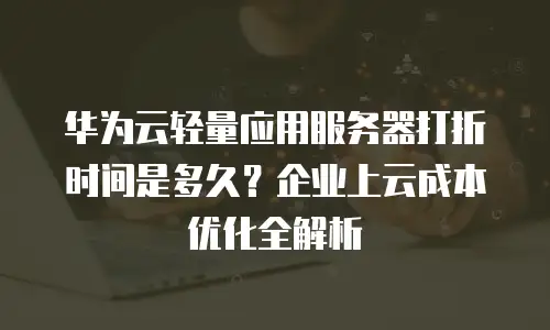 华为云轻量应用服务器打折时间是多久？企业上云成本优化全解析