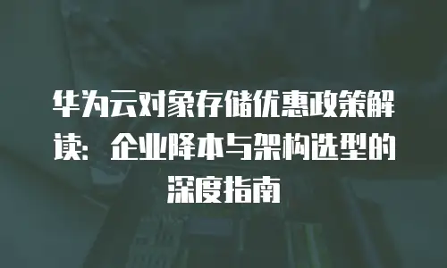 华为云对象存储优惠政策解读：企业降本与架构选型的深度指南
