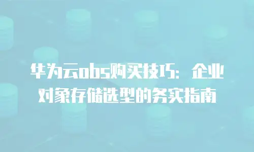 华为云obs购买技巧：企业对象存储选型的务实指南
