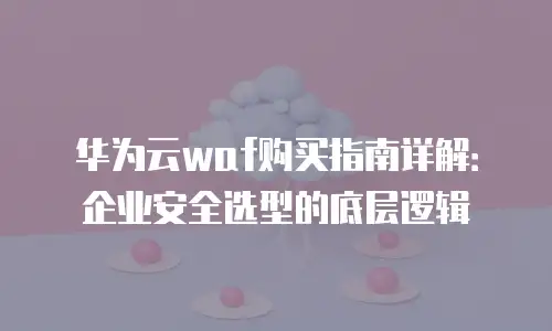 华为云waf购买指南详解：企业安全选型的底层逻辑