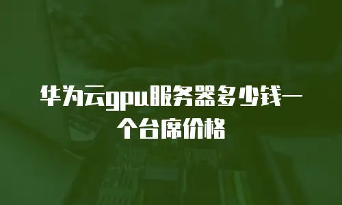 华为云gpu服务器多少钱一个台席价格