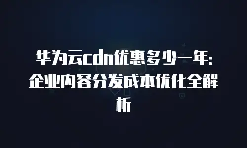 华为云cdn优惠多少一年：企业内容分发成本优化全解析