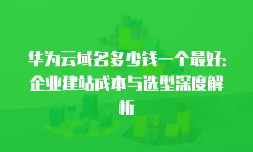 华为云域名多少钱一个最好：企业建站成本与选型深度解析