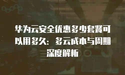 华为云安全优惠多少套餐可以用多久：多云成本与周期深度解析