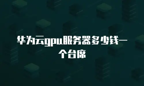华为云gpu服务器多少钱一个台席