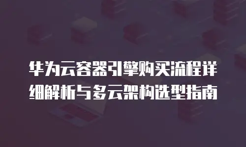 华为云容器引擎购买流程详细解析与多云架构选型指南