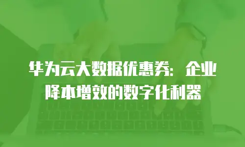 华为云大数据优惠券：企业降本增效的数字化利器