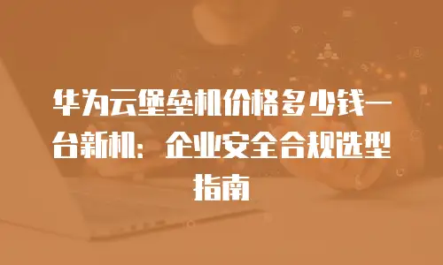 华为云堡垒机价格多少钱一台新机：企业安全合规选型指南