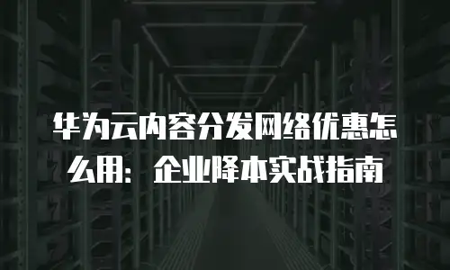 华为云内容分发网络优惠怎么用：企业降本实战指南