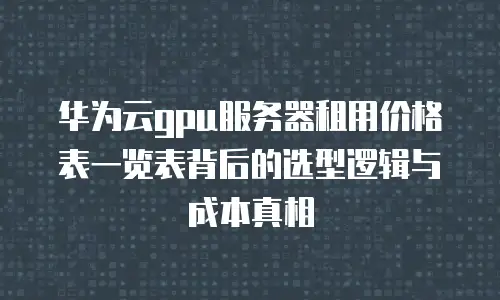 华为云gpu服务器租用价格表一览表背后的选型逻辑与成本真相