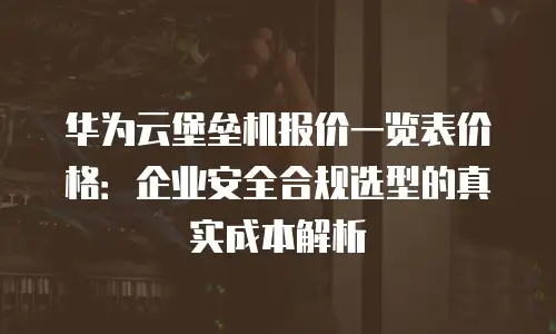 华为云堡垒机报价一览表价格：企业安全合规选型的真实成本解析
