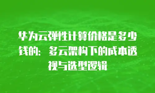 华为云弹性计算价格是多少钱的：多云架构下的成本透视与选型逻辑