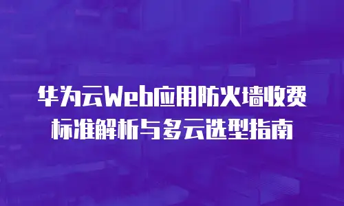 华为云Web应用防火墙收费标准解析与多云选型指南