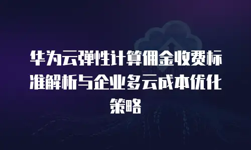 华为云弹性计算佣金收费标准解析与企业多云成本优化策略