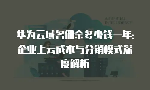 华为云域名佣金多少钱一年：企业上云成本与分销模式深度解析