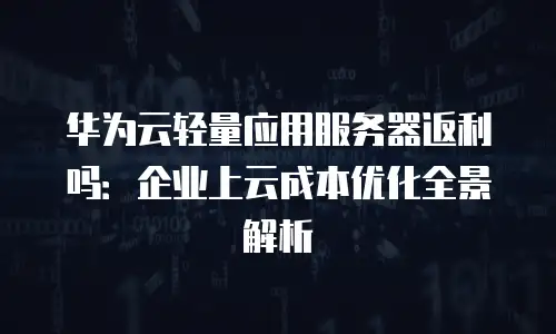 华为云轻量应用服务器返利吗：企业上云成本优化全景解析