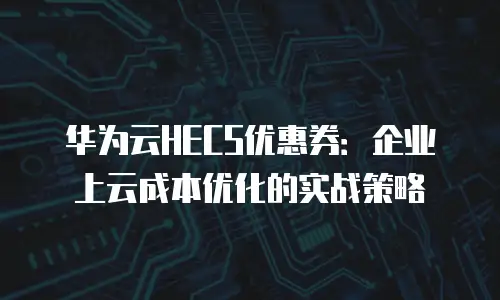 华为云HECS优惠券：企业上云成本优化的实战策略
