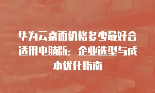 华为云桌面价格多少最好合适用电脑版：企业选型与成本优化指南