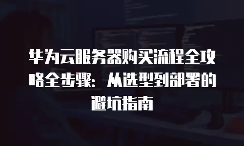华为云服务器购买流程全攻略全步骤：从选型到部署的避坑指南
