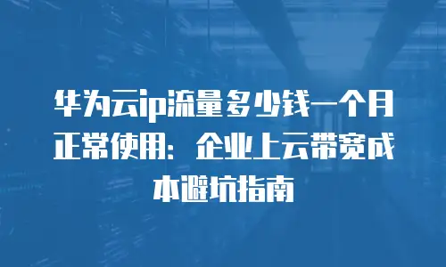 华为云ip流量多少钱一个月正常使用：企业上云带宽成本避坑指南