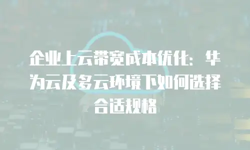 企业上云带宽成本优化：华为云及多云环境下如何选择合适规格