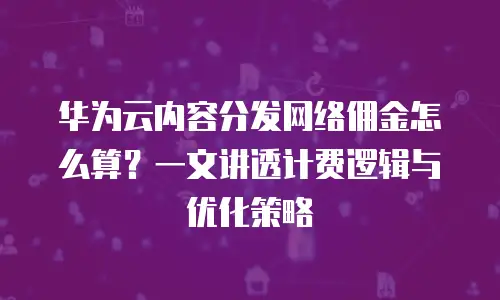 华为云内容分发网络佣金怎么算？一文讲透计费逻辑与优化策略