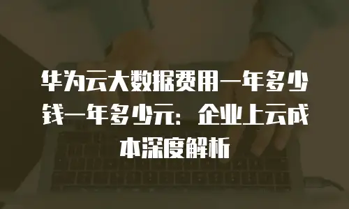 华为云大数据费用一年多少钱一年多少元：企业上云成本深度解析