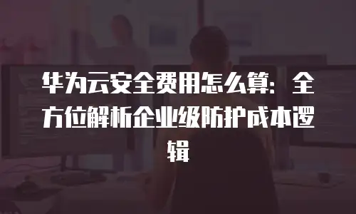 华为云安全费用怎么算：全方位解析企业级防护成本逻辑