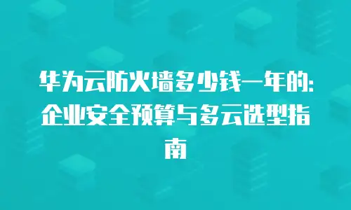 华为云防火墙多少钱一年的：企业安全预算与多云选型指南