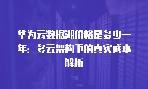华为云数据湖价格是多少一年：多云架构下的真实成本解析