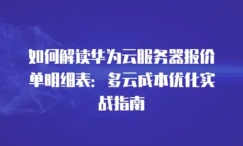 如何解读华为云服务器报价单明细表：多云成本优化实战指南
