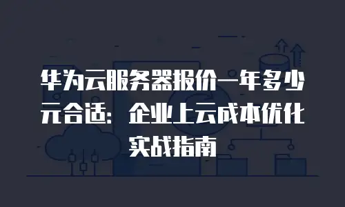 华为云服务器报价一年多少元合适：企业上云成本优化实战指南