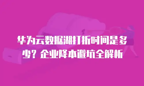 华为云数据湖打折时间是多少？企业降本避坑全解析