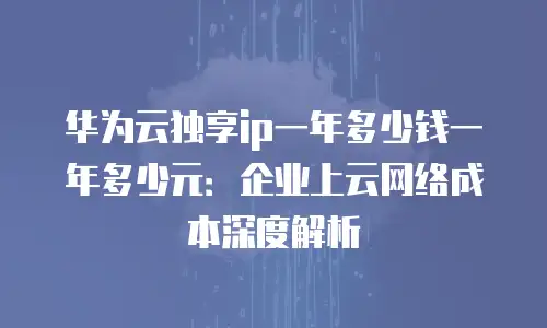 华为云独享ip一年多少钱一年多少元：企业上云网络成本深度解析