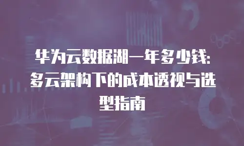 华为云数据湖一年多少钱：多云架构下的成本透视与选型指南