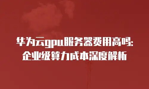 华为云gpu服务器费用高吗：企业级算力成本深度解析