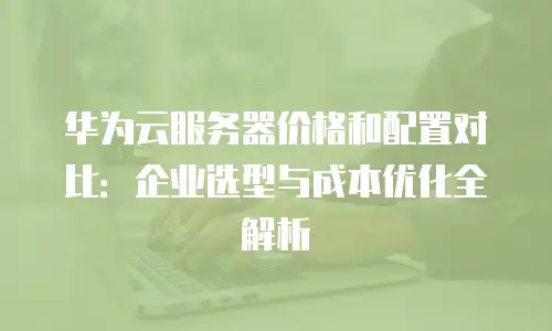 华为云服务器价格和配置对比：企业选型与成本优化全解析