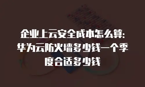 企业上云安全成本怎么算：华为云防火墙多少钱一个季度合适多少钱
