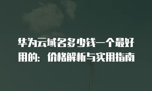 华为云域名多少钱一个最好用的：价格解析与实用指南