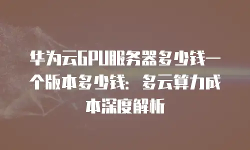 华为云GPU服务器多少钱一个版本多少钱：多云算力成本深度解析