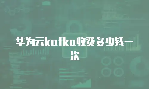 华为云kafka收费多少钱一次