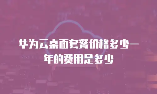 华为云桌面套餐价格多少一年的费用是多少