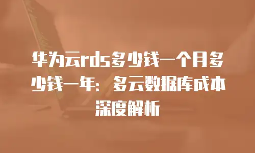 华为云rds多少钱一个月多少钱一年：多云数据库成本深度解析