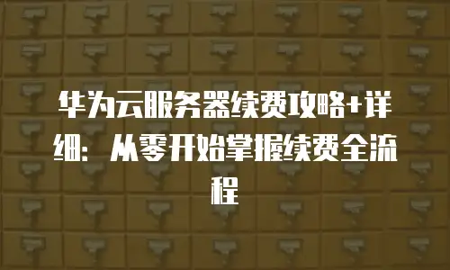 华为云服务器续费攻略+详细：从零开始掌握续费全流程
