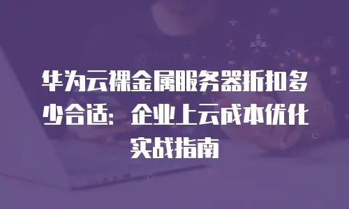 华为云裸金属服务器折扣多少合适：企业上云成本优化实战指南