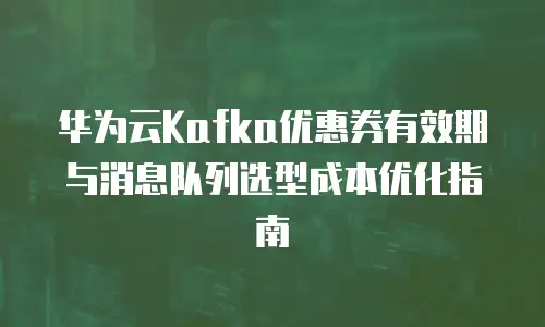 华为云Kafka优惠券有效期与消息队列选型成本优化指南